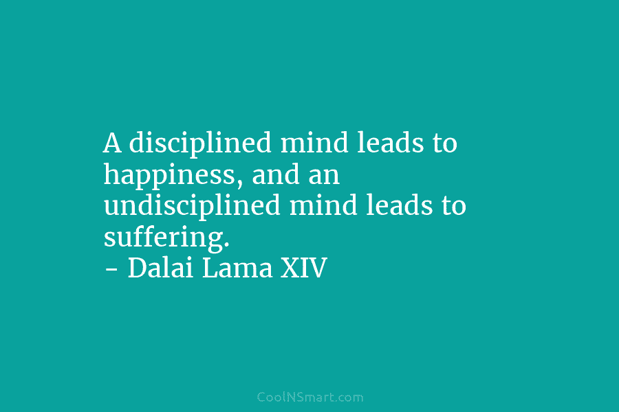 A disciplined mind leads to happiness, and an undisciplined mind leads to suffering. – Dalai Lama XIV