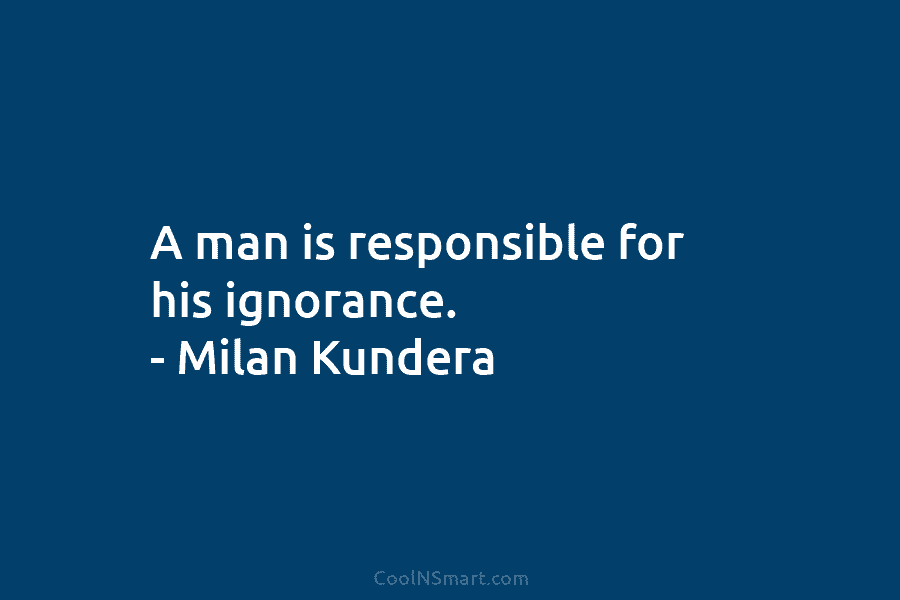 A man is responsible for his ignorance. – Milan Kundera