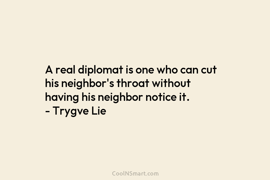 A real diplomat is one who can cut his neighbor’s throat without having his neighbor notice it. – Trygve Lie