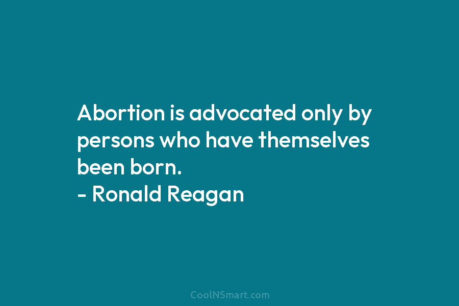 Abortion is advocated only by persons who have themselves been born. – Ronald Reagan