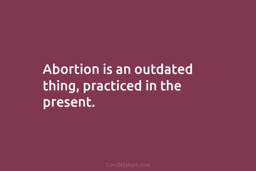 Abortion is an outdated thing, practiced in the present.