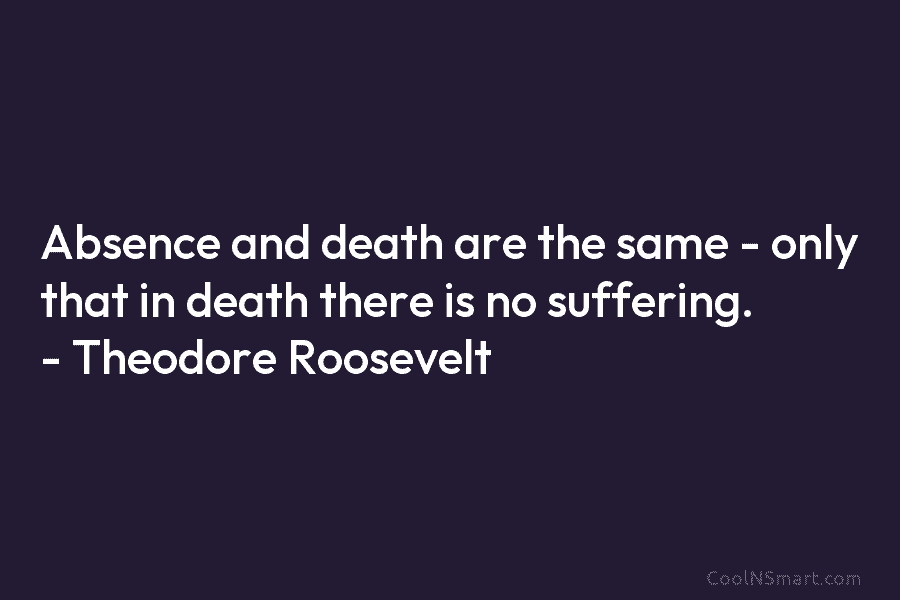 Absence and death are the same – only that in death there is no suffering. – Theodore Roosevelt
