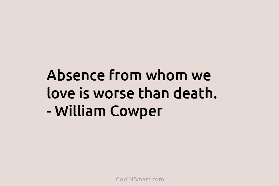 Absence from whom we love is worse than death. – William Cowper