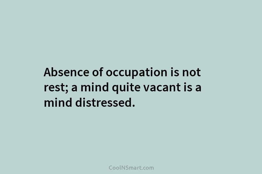 Absence of occupation is not rest; a mind quite vacant is a mind distressed.