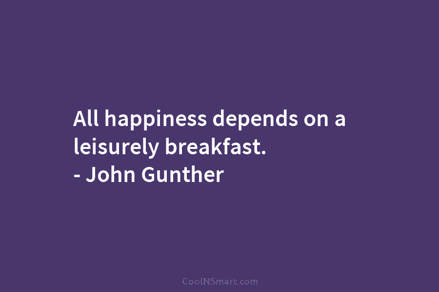 All happiness depends on a leisurely breakfast. – John Gunther