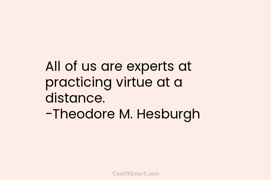 All of us are experts at practicing virtue at a distance. -Theodore M. Hesburgh