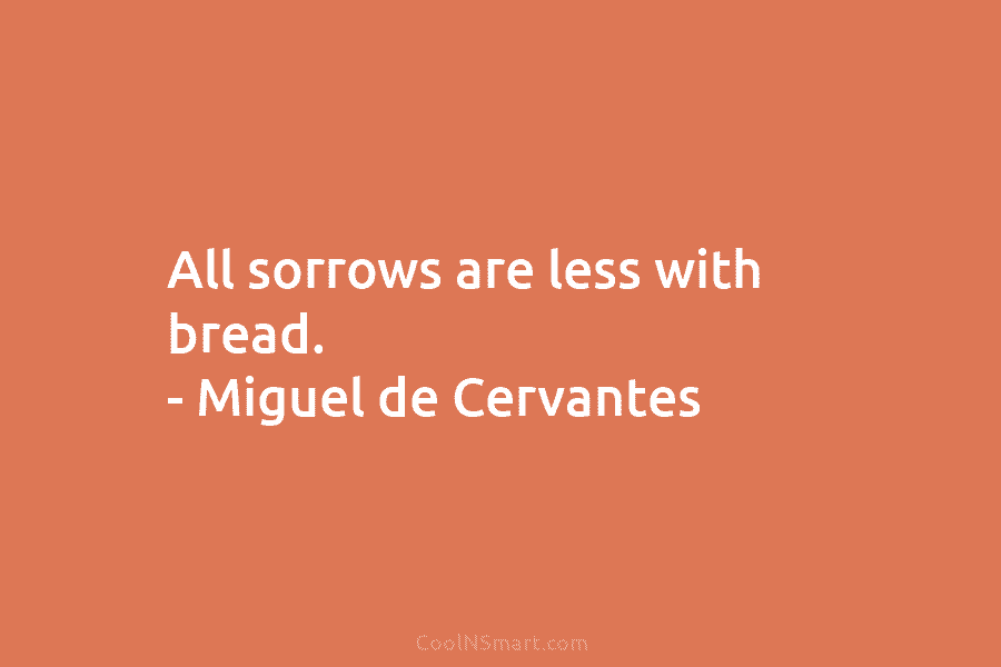 All sorrows are less with bread. – Miguel de Cervantes