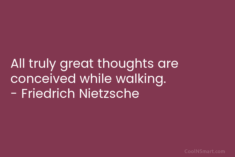All truly great thoughts are conceived while walking. – Friedrich Nietzsche