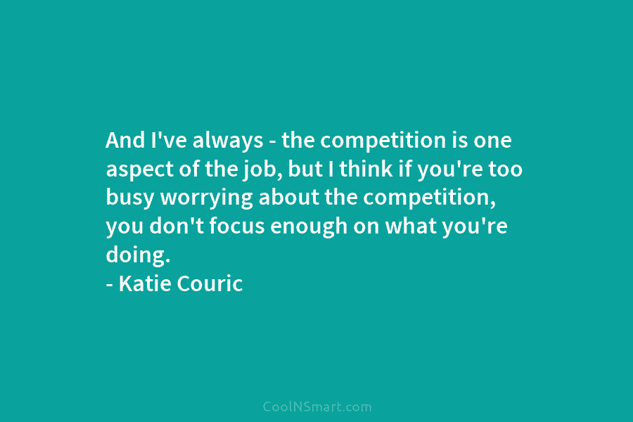 And I’ve always – the competition is one aspect of the job, but I think if you’re too busy worrying...