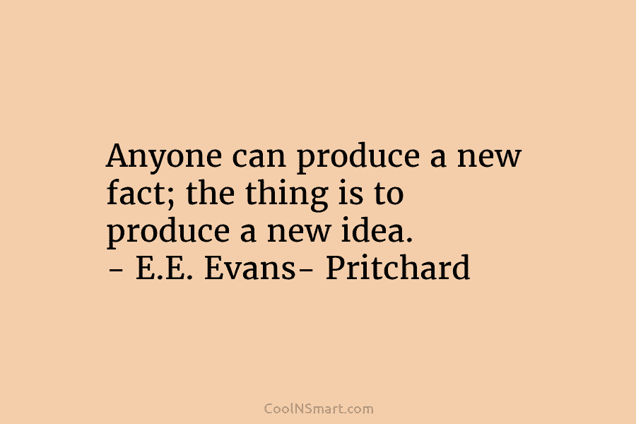 Anyone can produce a new fact; the thing is to produce a new idea. – E.E. Evans- Pritchard