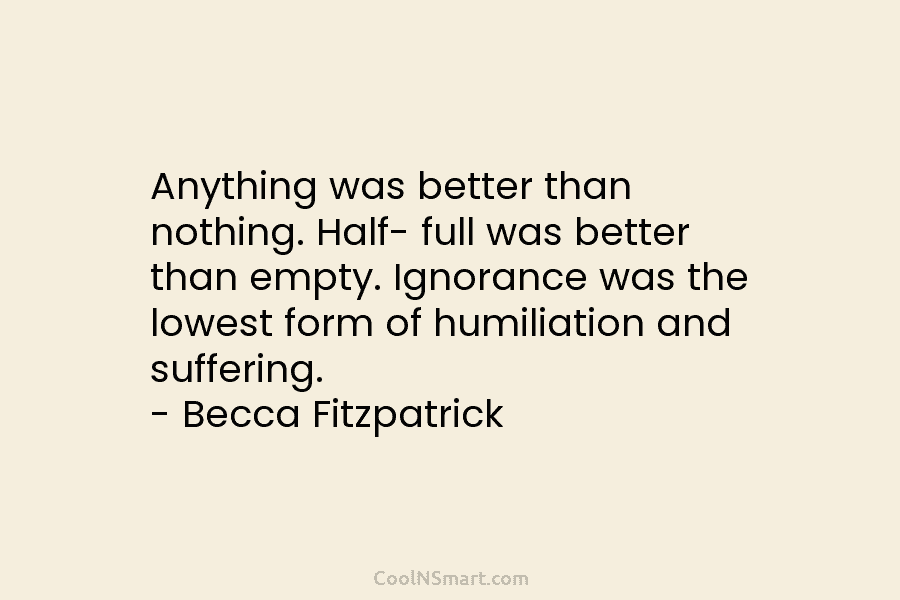 Anything was better than nothing. Half- full was better than empty. Ignorance was the lowest form of humiliation and suffering....