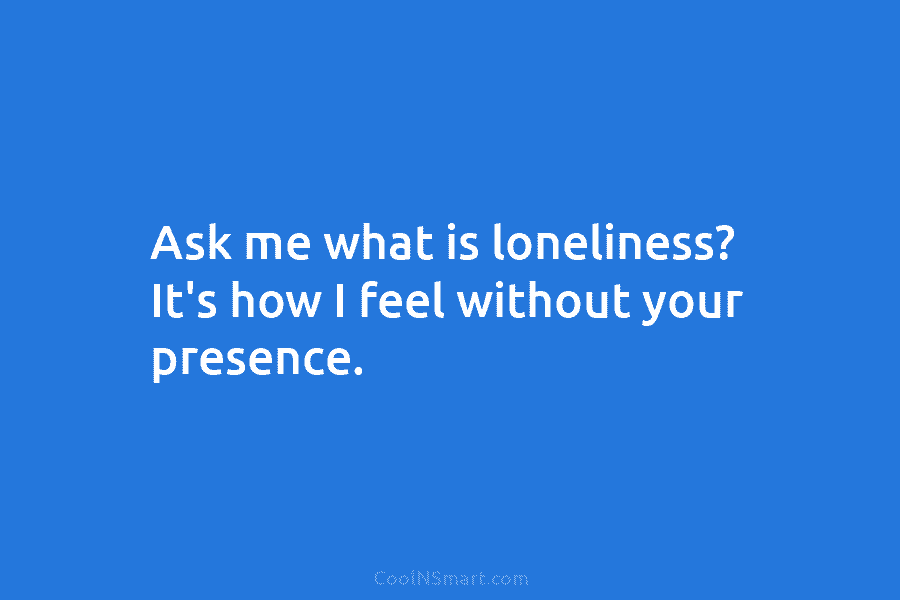 Ask me what is loneliness? It’s how I feel without your presence.