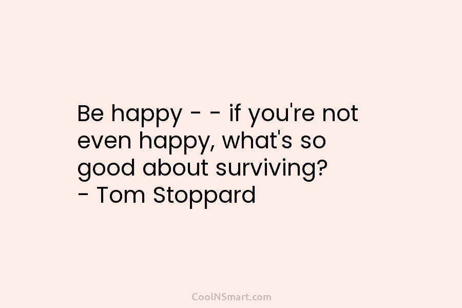 Be happy – – if you’re not even happy, what’s so good about surviving? – Tom Stoppard