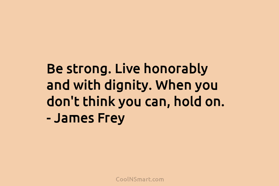 Be strong. Live honorably and with dignity. When you don’t think you can, hold on. – James Frey