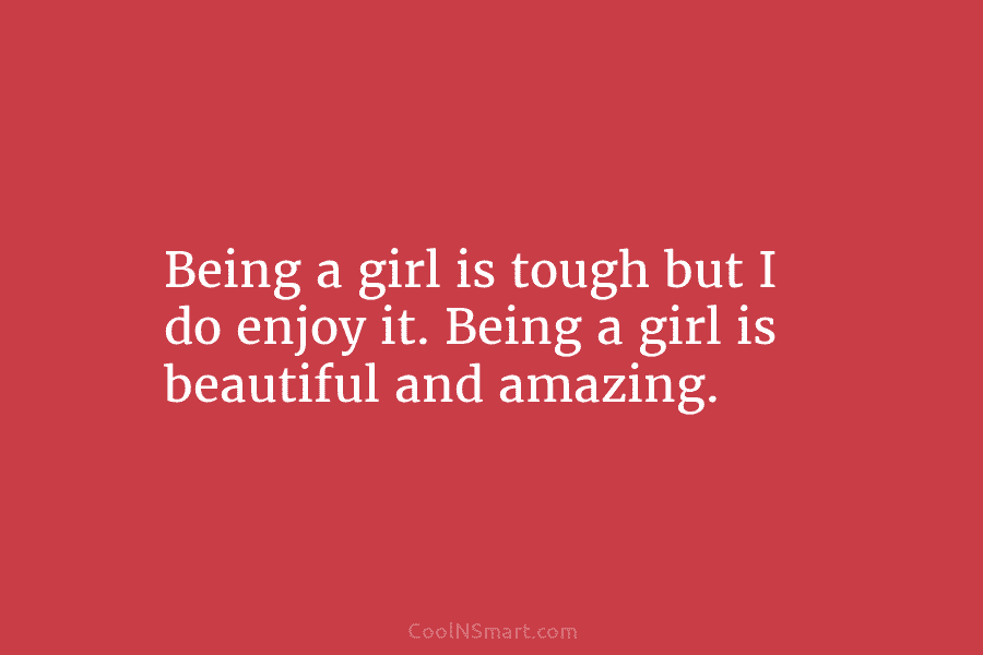 Being a girl is tough but I do enjoy it. Being a girl is beautiful and amazing.