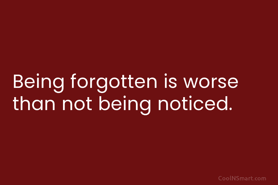 Being forgotten is worse than not being noticed.
