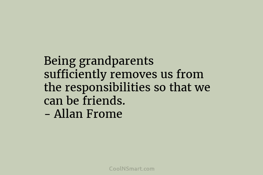 Being grandparents sufficiently removes us from the responsibilities so that we can be friends. – Allan Frome