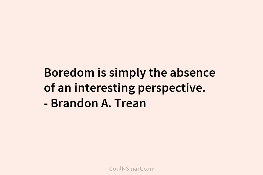 Boredom is simply the absence of an interesting perspective. – Brandon A. Trean