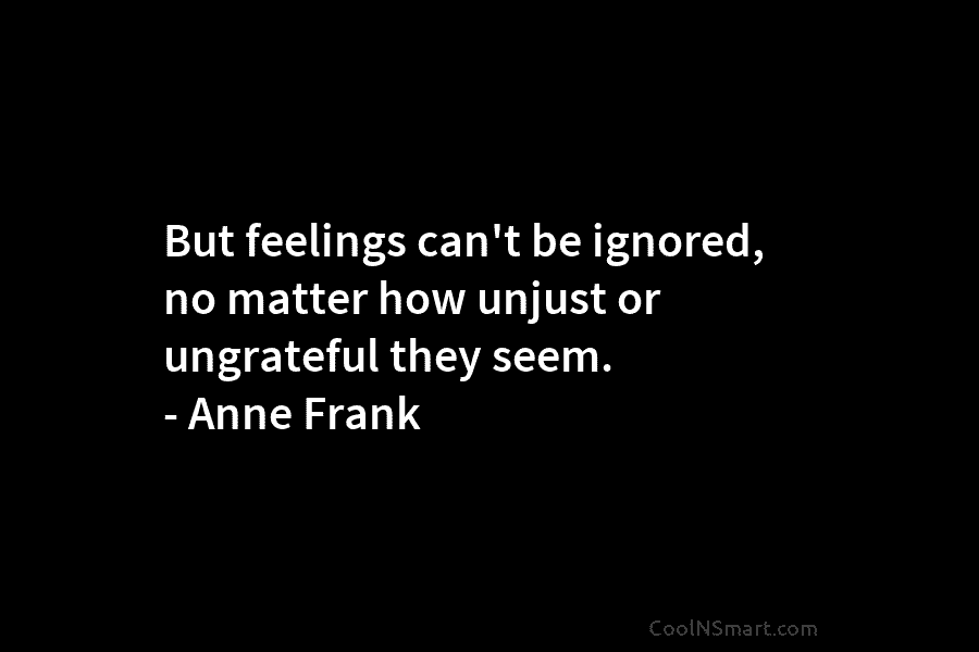 But feelings can’t be ignored, no matter how unjust or ungrateful they seem. – Anne Frank
