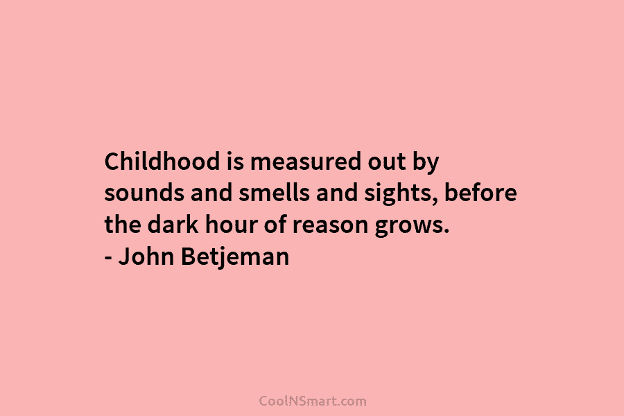 Childhood is measured out by sounds and smells and sights, before the dark hour of reason grows. – John Betjeman
