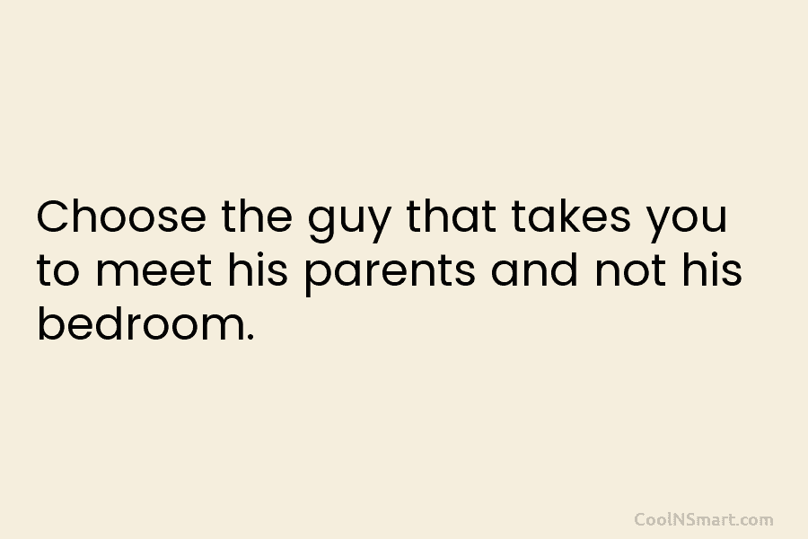 Choose the guy that takes you to meet his parents and not his bedroom.