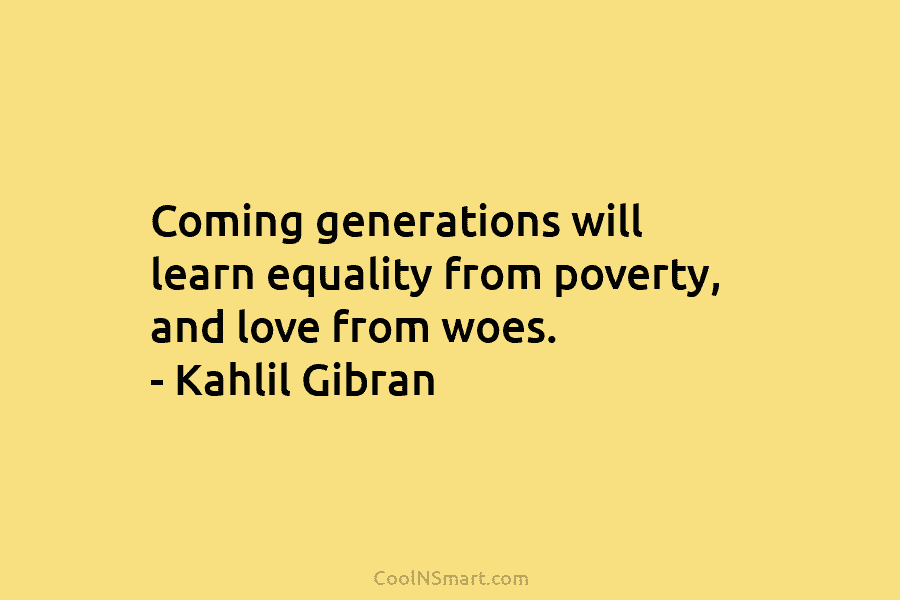 Coming generations will learn equality from poverty, and love from woes. – Kahlil Gibran