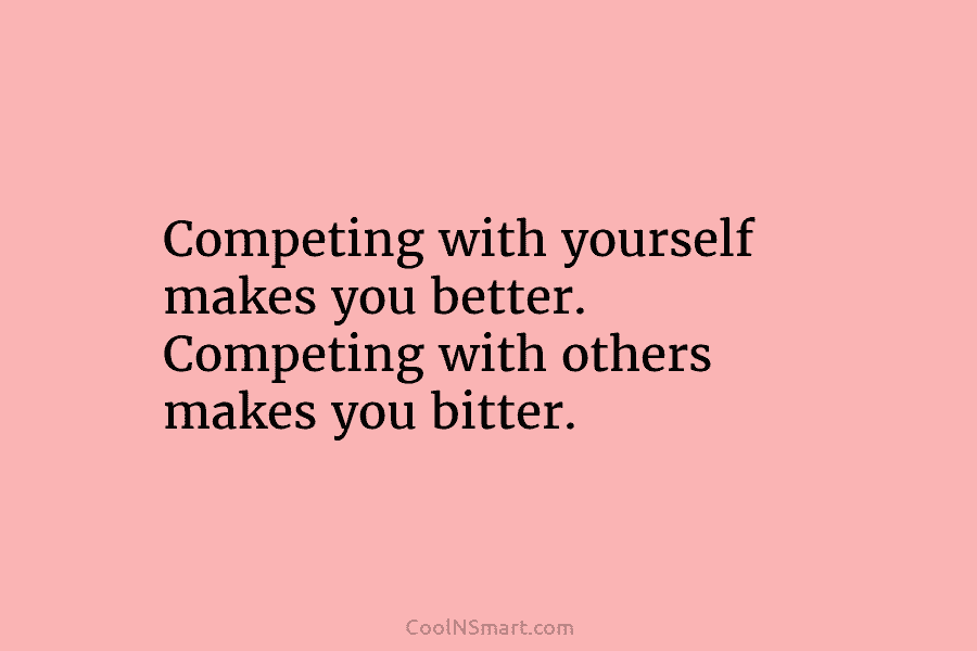 Competing with yourself makes you better. Competing with others makes you bitter.