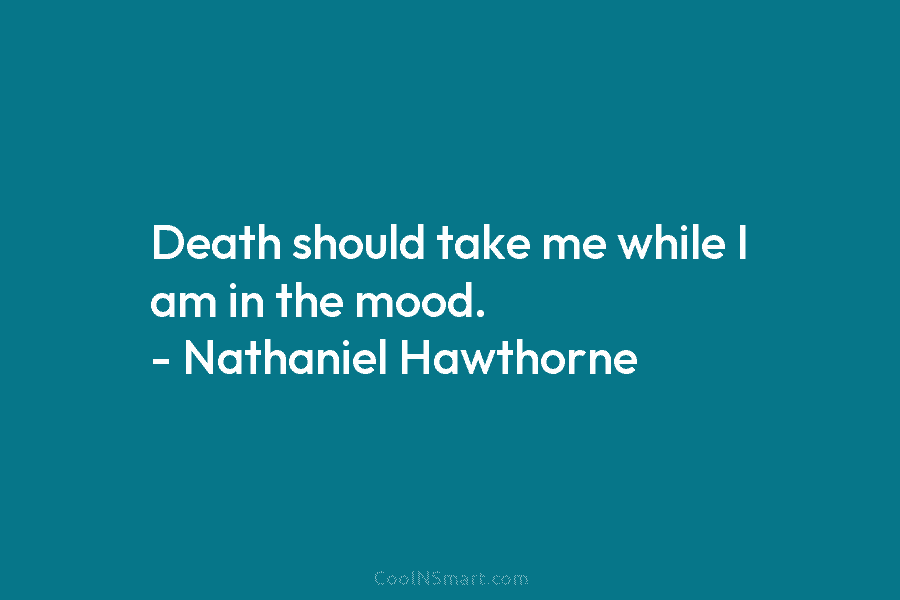 Death should take me while I am in the mood. – Nathaniel Hawthorne