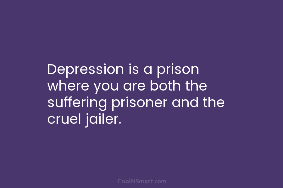 Depression is a prison where you are both the suffering prisoner and the cruel jailer.