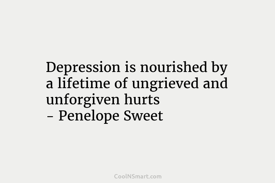Depression is nourished by a lifetime of ungrieved and unforgiven hurts – Penelope Sweet