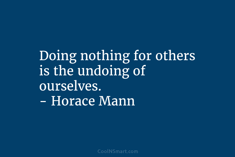 Doing nothing for others is the undoing of ourselves. – Horace Mann