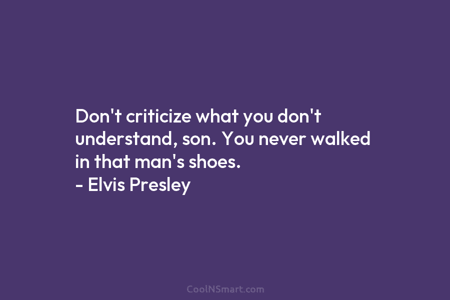 Don’t criticize what you don’t understand, son. You never walked in that man’s shoes. – Elvis Presley
