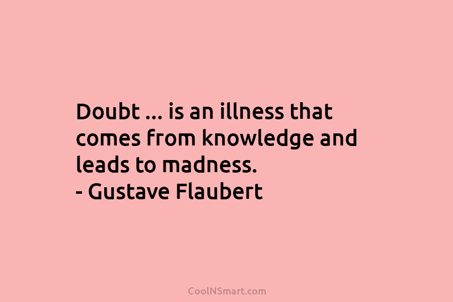 Doubt … is an illness that comes from knowledge and leads to madness. – Gustave Flaubert