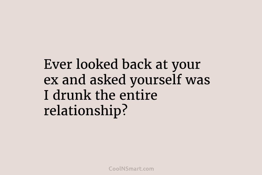 Ever looked back at your ex and asked yourself was I drunk the entire relationship?