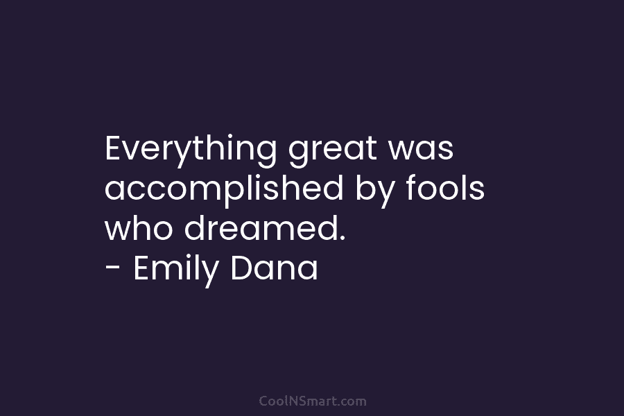 Everything great was accomplished by fools who dreamed. – Emily Dana