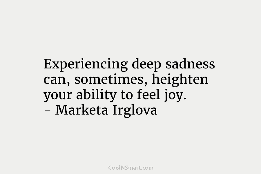 Experiencing deep sadness can, sometimes, heighten your ability to feel joy. – Marketa Irglova