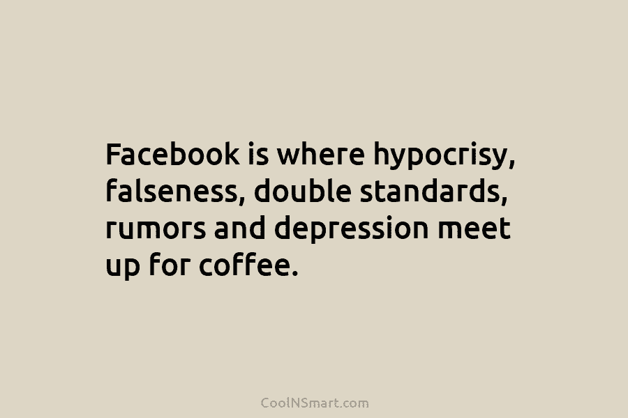 Facebook is where hypocrisy, falseness, double standards, rumors and depression meet up for coffee.