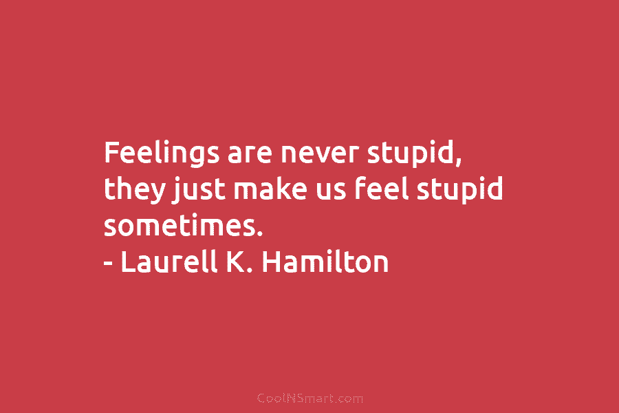 Feelings are never stupid, they just make us feel stupid sometimes. – Laurell K. Hamilton