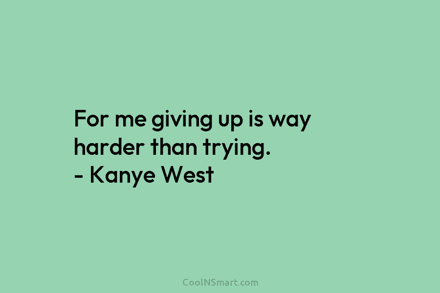 For me giving up is way harder than trying. – Kanye West