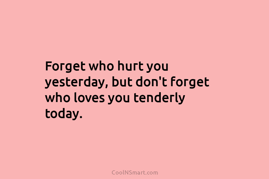 Forget who hurt you yesterday, but don’t forget who loves you tenderly today.