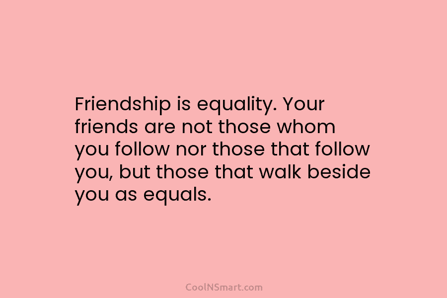 Friendship is equality. Your friends are not those whom you follow nor those that follow you, but those that walk...