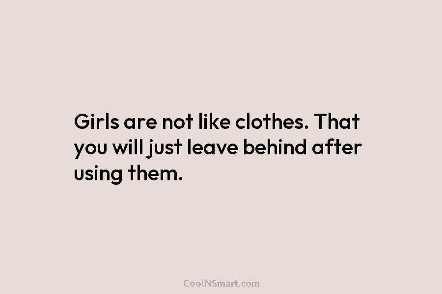 Girls are not like clothes. That you will just leave behind after using them.