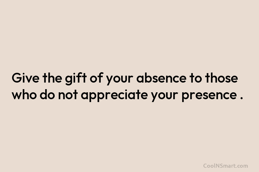 Give the gift of your absence to those who do not appreciate your presence .