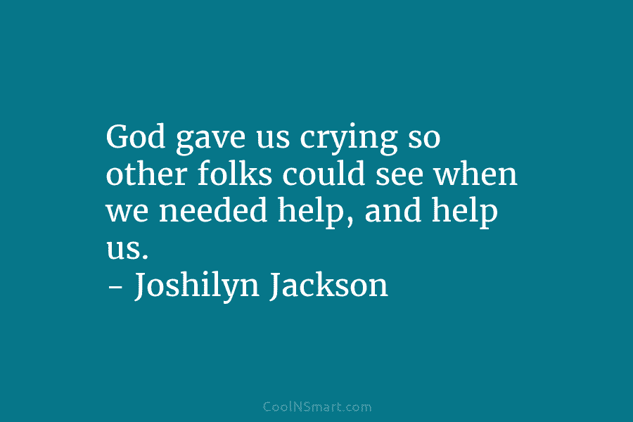 God gave us crying so other folks could see when we needed help, and help...