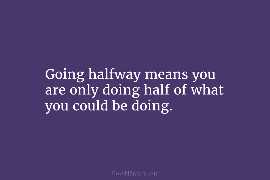Going halfway means you are only doing half of what you could be doing.