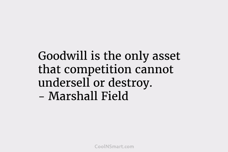 Goodwill is the only asset that competition cannot undersell or destroy. – Marshall Field