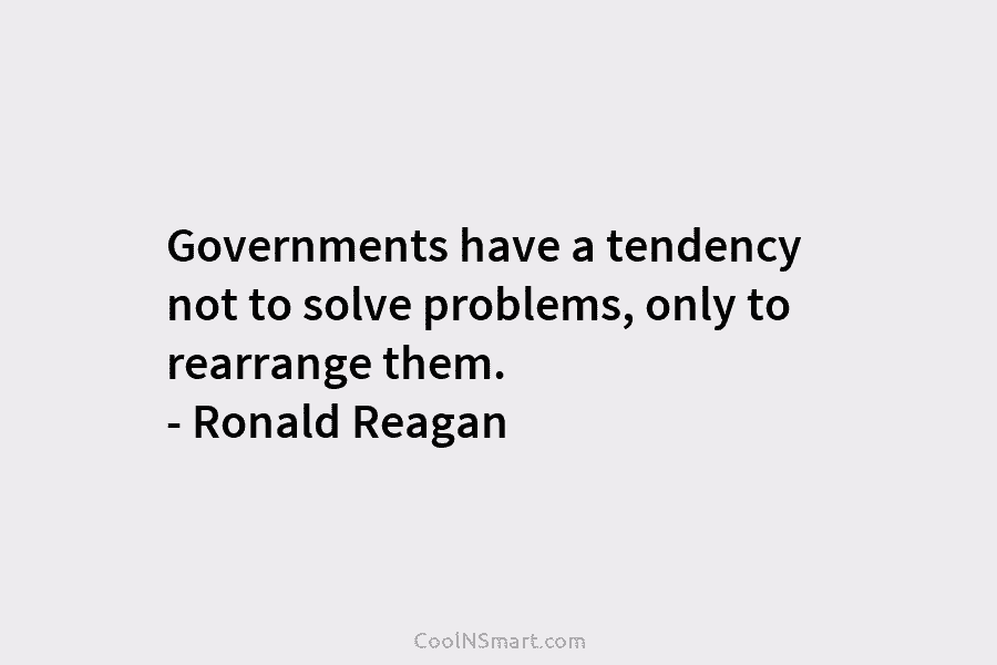 Governments have a tendency not to solve problems, only to rearrange them. – Ronald Reagan