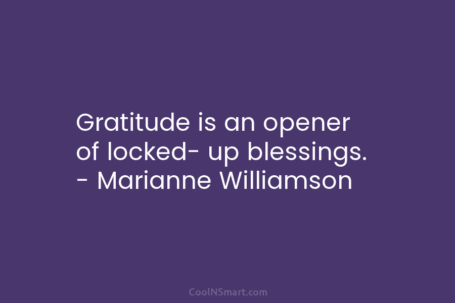 Gratitude is an opener of locked- up blessings. – Marianne Williamson