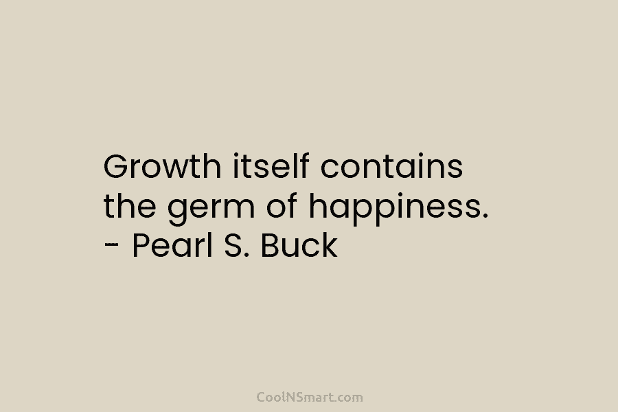 Growth itself contains the germ of happiness. – Pearl S. Buck