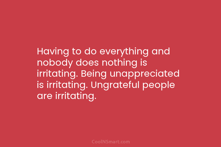 Having to do everything and nobody does nothing is irritating. Being unappreciated is irritating. Ungrateful...